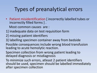 Types of preanalytical errors
• Patient misidentification [ incorrectly labelled tubes or
incorrectly filled forms ] .
Most common causes are :
1] inadequate data on test requisition form
2] missing patient identifiers
3] labelling specimen container away from bedside
Possible consequences include wrong blood transfusion
leading to acute hemolytic reaction.
Specimen collection from wrong patient leading to
delayed diagnosis or misdiagnosis
To minimize such errors, atleast 2 patient identifiers
should be used, specimen should be labelled immediately
after specimen collection
 