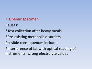 • Lipemic specimen
Causes:
*Test collection after heavy meals
*Pre-existing metabolic disorders
Possible consequences include:
*interference of fat with optical reading of
instruments, wrong electrolyte values
 
