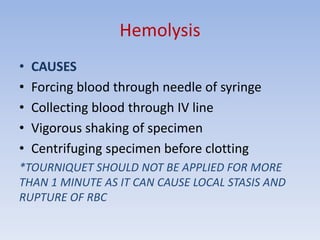 Hemolysis
• CAUSES
• Forcing blood through needle of syringe
• Collecting blood through IV line
• Vigorous shaking of specimen
• Centrifuging specimen before clotting
*TOURNIQUET SHOULD NOT BE APPLIED FOR MORE
THAN 1 MINUTE AS IT CAN CAUSE LOCAL STASIS AND
RUPTURE OF RBC
 