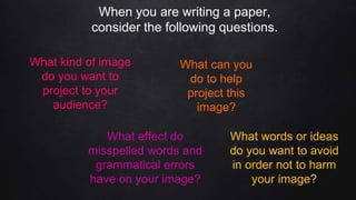 When you are writing a paper,
consider the following questions.
What kind of image
do you want to
project to your
audience?
What can you
do to help
project this
image?
What words or ideas
do you want to avoid
in order not to harm
your image?
What effect do
misspelled words and
grammatical errors
have on your image?
 