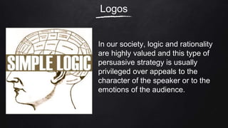 Logos
In our society, logic and rationality
are highly valued and this type of
persuasive strategy is usually
privileged over appeals to the
character of the speaker or to the
emotions of the audience.
 
