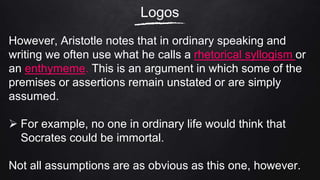 Logos
However, Aristotle notes that in ordinary speaking and
writing we often use what he calls a rhetorical syllogism or
an enthymeme. This is an argument in which some of the
premises or assertions remain unstated or are simply
assumed.
 For example, no one in ordinary life would think that
Socrates could be immortal.
Not all assumptions are as obvious as this one, however.
 