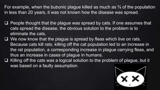 For example, when the bubonic plague killed as much as ¾ of the population
in less than 20 years, it was not known how the disease was spread.
 People thought that the plague was spread by cats. If one assumes that
cats spread the disease, the obvious solution to the problem is to
eliminate the cats.
 We now know that the plague is spread by fleas which live on rats.
Because cats kill rats, killing off the cat population led to an increase in
the rat population, a corresponding increase in plague carrying fleas, and
thus an increase in cases of plague in humans.
 Killing off the cats was a logical solution to the problem of plague, but it
was based on a faulty assumption.
 