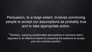Persuasion, to a large extent, involves convincing
people to accept our assumptions as probably true
and to take appropriate action.
*Similarly, exposing questionable assumptions in someone else’s
argument is an effective means for preparing the audience to accept
your own contrary position.
 