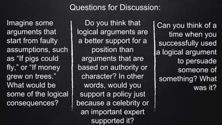 Questions for Discussion:
Imagine some
arguments that
start from faulty
assumptions, such
as “If pigs could
fly,” or “If money
grew on trees.”
What would be
some of the logical
consequences?
Do you think that
logical arguments are
a better support for a
position than
arguments that are
based on authority or
character? In other
words, would you
support a policy just
because a celebrity or
an important expert
supported it?
Can you think of a
time when you
successfully used
a logical argument
to persuade
someone of
something? What
was it?
 