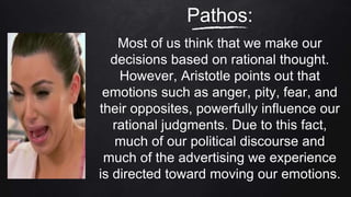 Pathos:
Most of us think that we make our
decisions based on rational thought.
However, Aristotle points out that
emotions such as anger, pity, fear, and
their opposites, powerfully influence our
rational judgments. Due to this fact,
much of our political discourse and
much of the advertising we experience
is directed toward moving our emotions.
 