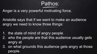 Pathos:
Anger is a very powerful motivating force.
Aristotle says that if we want to make an audience
angry we need to know three things:
1. the state of mind of angry people
2. who the people are that this audience usually gets
angry at
3. on what grounds this audience gets angry at those
people.
 