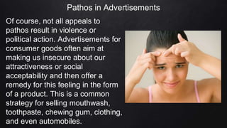 Pathos in Advertisements
Of course, not all appeals to
pathos result in violence or
political action. Advertisements for
consumer goods often aim at
making us insecure about our
attractiveness or social
acceptability and then offer a
remedy for this feeling in the form
of a product. This is a common
strategy for selling mouthwash,
toothpaste, chewing gum, clothing,
and even automobiles.
 