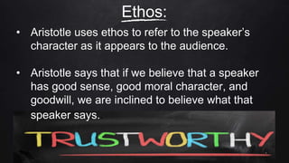 • Aristotle uses ethos to refer to the speaker’s
character as it appears to the audience.
• Aristotle says that if we believe that a speaker
has good sense, good moral character, and
goodwill, we are inclined to believe what that
speaker says..
Ethos:
 