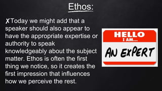 ✘Today we might add that a
speaker should also appear to
have the appropriate expertise or
authority to speak
knowledgeably about the subject
matter. Ethos is often the first
thing we notice, so it creates the
first impression that influences
how we perceive the rest.
Ethos:
 