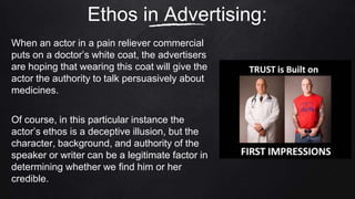 When an actor in a pain reliever commercial
puts on a doctor’s white coat, the advertisers
are hoping that wearing this coat will give the
actor the authority to talk persuasively about
medicines.
Of course, in this particular instance the
actor’s ethos is a deceptive illusion, but the
character, background, and authority of the
speaker or writer can be a legitimate factor in
determining whether we find him or her
credible.
Ethos in Advertising:
 