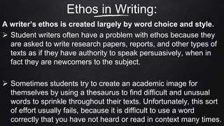 A writer’s ethos is created largely by word choice and style.
 Student writers often have a problem with ethos because they
are asked to write research papers, reports, and other types of
texts as if they have authority to speak persuasively, when in
fact they are newcomers to the subject.
 Sometimes students try to create an academic image for
themselves by using a thesaurus to find difficult and unusual
words to sprinkle throughout their texts. Unfortunately, this sort
of effort usually fails, because it is difficult to use a word
correctly that you have not heard or read in context many times.
Ethos in Writing:
 