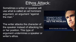 Sometimes a writer or speaker will
use what is called an ad hominem
argument, an argument “against
the man.”
The writer attacks the character of
the speaker instead of attacking his
or her position. This type of
argument undermines a speaker or
writer’s ethos.
Ethos Attack:
 