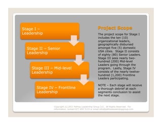 Stage I –
Leadership                                             The project scope for Stage I
                                                       includes the ten (10)
                                                       organizational leaders,
                                                       geographically disbursed
  Stage II – Senior                                    amongst five (5) domestic
                                                       USA cities. Stage II consists
  Leadership                                           of eighty (80) Senior Leaders.
                                                       Stage III sees nearly two-
                                                       hundred (200) Mid-level
                                                       Leaders going through the
    Stage III – Mid-level                              program. Lastly, Stage IV
    Leadership                                         consists of the nearly twelve-
                                                       hundred (1,200) Frontline
                                                       Leaders participating.

                                                       NOTE – Each stage will receive
       Stage IV – Frontline                            a thorough debrief at each
       Leadership                                      segments conclusion to assist
                                                       the next stage.


               Copyright (c) 2011 Pathos Leadership Group LLC. All Rights Reserved. For
               information, contact 877 455 3133 or email info@pathosleadershipgroup.com
 