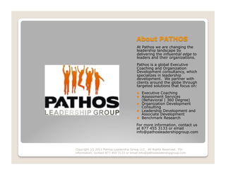 At Pathos we are changing the
                                        leadership landscape by
                                        delivering the influential edge to
                                        leaders and their organizations.
                                        Pathos is a global Executive
                                        Coaching and Organization
                                        Development consultancy, which
                                        specializes in leadership
                                        development. We partner with
                                        clients around the globe through
                                        targeted solutions that focus on:
                                            Executive Coaching
                                            Assessment Services
                                             (Behavioral | 360 Degree)
                                            Organization Development
                                             Consulting
                                            Leadership Development and
                                             Associate Development
                                            Benchmark Research
                                        For more information, contact us
                                        at 877 455 3133 or email
                                        info@pathosleadershipgroup.com



Copyright (c) 2011 Pathos Leadership Group LLC. All Rights Reserved. For
information, contact 877 455 3133 or email info@pathosleadershipgroup.com
 