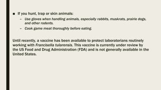 ■ If you hunt, trap or skin animals:
– Use gloves when handling animals, especially rabbits, muskrats, prairie dogs,
and other rodents.
– Cook game meat thoroughly before eating.
Until recently, a vaccine has been available to protect laboratorians routinely
working with Francisella tularensis. This vaccine is currently under review by
the US Food and Drug Administration (FDA) and is not generally available in the
United States.
 