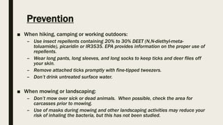 Prevention
■ When hiking, camping or working outdoors:
– Use insect repellents containing 20% to 30% DEET (N,N-diethyl-meta-
toluamide), picaridin or IR3535. EPA provides information on the proper use of
repellents.
– Wear long pants, long sleeves, and long socks to keep ticks and deer flies off
your skin.
– Remove attached ticks promptly with fine-tipped tweezers.
– Don’t drink untreated surface water.
■ When mowing or landscaping:
– Don’t mow over sick or dead animals. When possible, check the area for
carcasses prior to mowing.
– Use of masks during mowing and other landscaping activities may reduce your
risk of inhaling the bacteria, but this has not been studied.
 