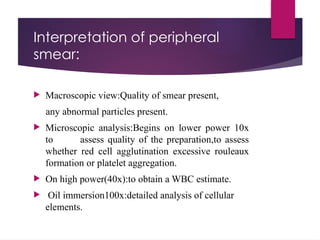 Interpretation of peripheral
smear:
 Macroscopic view:Quality of smear present,
any abnormal particles present.
 Microscopic analysis:Begins on lower power 10x
to assess quality of the preparation,to assess
whether red cell agglutination excessive rouleaux
formation or platelet aggregation.
 On high power(40x):to obtain a WBC estimate.
 Oil immersion100x:detailed analysis of cellular
elements.
 