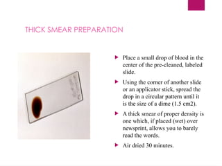  Place a small drop of blood in the
center of the pre-cleaned, labeled
slide.
 Using the corner of another slide
or an applicator stick, spread the
drop in a circular pattern until it
is the size of a dime (1.5 cm2).
 A thick smear of proper density is
one which, if placed (wet) over
newsprint, allows you to barely
read the words.
 Air dried 30 minutes.
THICK SMEAR PREPARATION
 