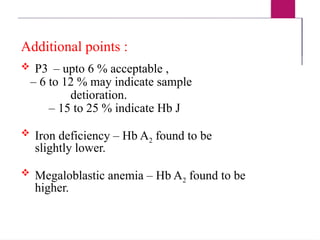 Additional points :
 P3 – upto 6 % acceptable ,
– 6 to 12 % may indicate sample
detioration.
– 15 to 25 % indicate Hb J
 Iron deficiency – Hb A2 found to be
slightly lower.
 Megaloblastic anemia – Hb A2 found to be
higher.
 
