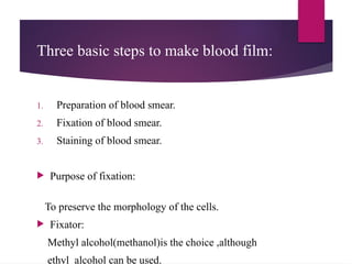 Three basic steps to make blood film:
1. Preparation of blood smear.
2. Fixation of blood smear.
3. Staining of blood smear.
 Purpose of fixation:
To preserve the morphology of the cells.
 Fixator:
Methyl alcohol(methanol)is the choice ,although
ethyl alcohol can be used.
 