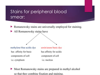 Stains for peripheral blood
smear:
 Romanowsky stains are universally employed for staining.
 All Romanowsky stains have
methylene blue acidic dye eosin/azure basic dye
has affinity for basic has affinity for acidic
components of cell component of cell
i.e. cytoplasm i.e. nucleus
 Most Romanowsky stains are prepared in methyl alcohol
so that they combine fixation and staining.
 