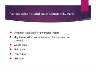 Various stains included under Romanowsky stain:
 Leishman stain(used for peripheral smear)
 May Grunwald -Giemsa stain(used for bone marrow
staining)
 Wright stain
 Field stain
 Jenner stain
 JSB stain
 