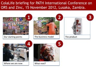 ColaLife briefing for PATH International Conference on
ORS and Zinc, 15 November 2012, Lusaka, Zambia.

                       1                        2                 3


 Our starting points       The business model       The product


                       4                        5


 Where we are now          What next?
 
