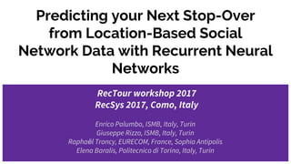 Predicting your Next Stop-Over
from Location-Based Social
Network Data with Recurrent Neural
Networks
RecTour workshop 2017
RecSys 2017, Como, Italy
Enrico Palumbo, ISMB, Italy, Turin
Giuseppe Rizzo, ISMB, Italy, Turin
Raphaёl Troncy, EURECOM, France, Sophia Antipolis
Elena Baralis, Politecnico di Torino, Italy, Turin
 