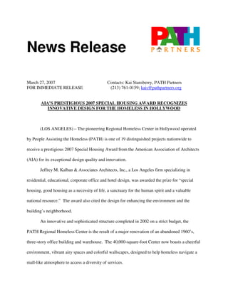 News Release

March 27, 2007                               Contacts: Kai Stansberry, PATH Partners
FOR IMMEDIATE RELEASE                         (213) 761-0159; kais@pathpartners.org


        AIA’S PRESTIGIOUS 2007 SPECIAL HOUSING AWARD RECOGNIZES
           INNOVATIVE DESIGN FOR THE HOMELESS IN HOLLYWOOD



       (LOS ANGELES) – The pioneering Regional Homeless Center in Hollywood operated

by People Assisting the Homeless (PATH) is one of 19 distinguished projects nationwide to

receive a prestigious 2007 Special Housing Award from the American Association of Architects

(AIA) for its exceptional design quality and innovation.

       Jeffrey M. Kalban & Associates Architects, Inc., a Los Angeles firm specializing in

residential, educational, corporate office and hotel design, was awarded the prize for “special

housing, good housing as a necessity of life, a sanctuary for the human spirit and a valuable

national resource.” The award also cited the design for enhancing the environment and the

building’s neighborhood.

       An innovative and sophisticated structure completed in 2002 on a strict budget, the

PATH Regional Homeless Center is the result of a major renovation of an abandoned 1960’s,

three-story office building and warehouse. The 40,000-square-foot Center now boasts a cheerful

environment, vibrant airy spaces and colorful wallscapes, designed to help homeless navigate a

mall-like atmosphere to access a diversity of services.
 