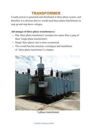 SUMMER TRAINING REPORT
Usually power is generated and distributed in three phase system, and
therefore it is obvious that we would need three phase transformers to
step up and step down voltages.
Advantages of three phase transformers:-
 One 'three phase transformer' occupies less space than a gang of
three 'single phase transformers'.
 Single 'three phase' unit is more economical
 The overall bus-bar structure, switchgear and installation
of 'three phase transformer' is simpler.
3-phase transformer
 