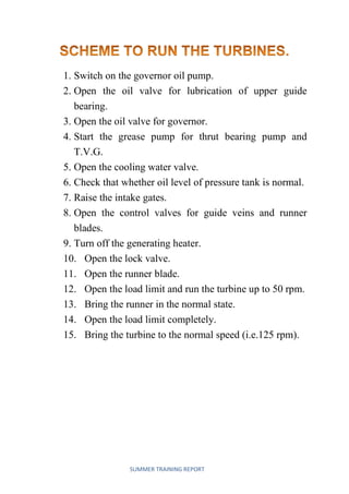 SUMMER TRAINING REPORT
1. Switch on the governor oil pump.
2. Open the oil valve for lubrication of upper guide
bearing.
3. Open the oil valve for governor.
4. Start the grease pump for thrut bearing pump and
T.V.G.
5. Open the cooling water valve.
6. Check that whether oil level of pressure tank is normal.
7. Raise the intake gates.
8. Open the control valves for guide veins and runner
blades.
9. Turn off the generating heater.
10. Open the lock valve.
11. Open the runner blade.
12. Open the load limit and run the turbine up to 50 rpm.
13. Bring the runner in the normal state.
14. Open the load limit completely.
Bring the turbine to the normal speed (i.e.125 rpm).15.
 