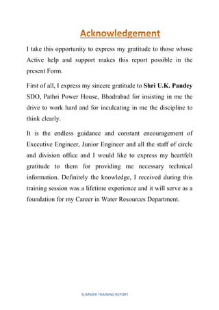 SUMMER TRAINING REPORT
I take this opportunity to express my gratitude to those whose
Active help and support makes this report possible in the
present Form.
First of all, I express my sincere gratitude to Shri U.K. Pandey
SDO, Pathri Power House, Bhadrabad for insisting in me the
drive to work hard and for inculcating in me the discipline to
think clearly.
It is the endless guidance and constant encouragement of
Executive Engineer, Junior Engineer and all the staff of circle
and division office and I would like to express my heartfelt
gratitude to them for providing me necessary technical
information. Definitely the knowledge, I received during this
training session was a lifetime experience and it will serve as a
foundation for my Career in Water Resources Department.
 