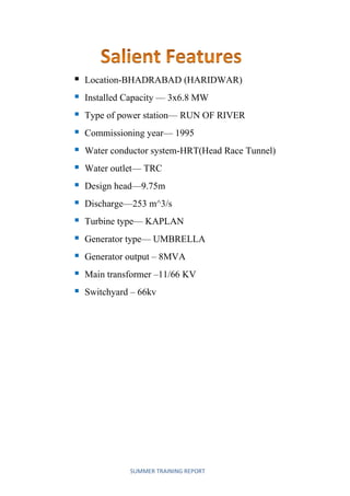 SUMMER TRAINING REPORT
 Location-BHADRABAD (HARIDWAR)
 Installed Capacity — 3x6.8 MW
 Type of power station— RUN OF RIVER
 Commissioning year— 1995
 Water conductor system-HRT(Head Race Tunnel)
 Water outlet— TRC
 Design head—9.75m
 Discharge—253 m^3/s
 Turbine type— KAPLAN
 Generator type— UMBRELLA
 Generator output – 8MVA
 Main transformer –11/66 KV
 Switchyard – 66kv
 