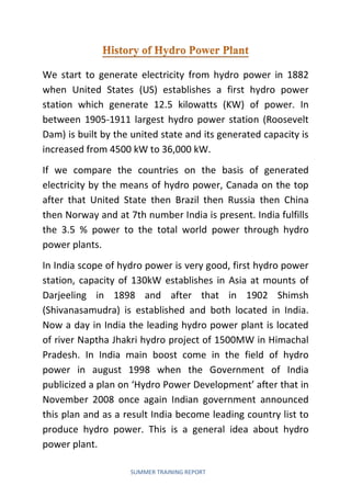 SUMMER TRAINING REPORT
We start to generate electricity from hydro power in 1882
when United States (US) establishes a first hydro power
station which generate 12.5 kilowatts (KW) of power. In
between 1905-1911 largest hydro power station (Roosevelt
Dam) is built by the united state and its generated capacity is
increased from 4500 kW to 36,000 kW.
If we compare the countries on the basis of generated
electricity by the means of hydro power, Canada on the top
after that United State then Brazil then Russia then China
then Norway and at 7th number India is present. India fulfills
the 3.5 % power to the total world power through hydro
power plants.
In India scope of hydro power is very good, first hydro power
station, capacity of 130kW establishes in Asia at mounts of
Darjeeling in 1898 and after that in 1902 Shimsh
(Shivanasamudra) is established and both located in India.
Now a day in India the leading hydro power plant is located
of river Naptha Jhakri hydro project of 1500MW in Himachal
Pradesh. In India main boost come in the field of hydro
power in august 1998 when the Government of India
publicized a plan on ‘Hydro Power Development’ after that in
November 2008 once again Indian government announced
this plan and as a result India become leading country list to
produce hydro power. This is a general idea about hydro
power plant.
 