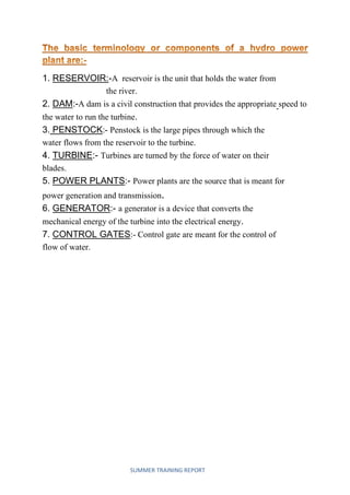 SUMMER TRAINING REPORT
1. RESERVOIR:-A reservoir is the unit that holds the water from
the river.
2. DAM:-A dam is a civil construction that provides the appropriate speed to
the water to run the turbine.
3. PENSTOCK:- Penstock is the large pipes through which the
water flows from the reservoir to the turbine.
4. TURBINE:- Turbines are turned by the force of water on their
blades.
5. POWER PLANTS:- Power plants are the source that is meant for
power generation and transmission.
6. GENERATOR:- a generator is a device that converts the
mechanical energy of the turbine into the electrical energy.
7. CONTROL GATES:- Control gate are meant for the control of
flow of water.
 