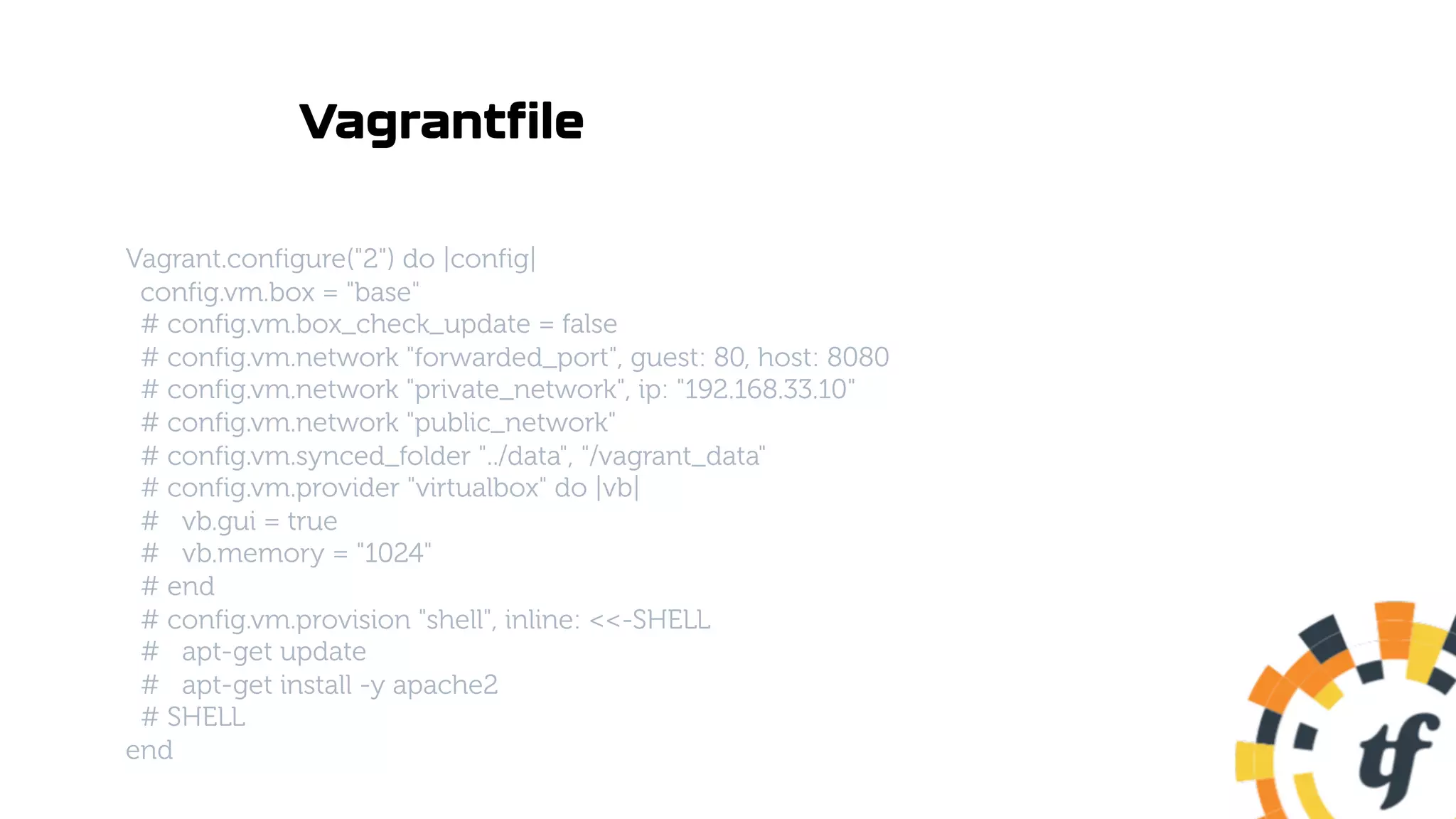 Vagrantfile
Vagrant.configure("2") do |config|
config.vm.box = "base"
# config.vm.box_check_update = false
# config.vm.network "forwarded_port", guest: 80, host: 8080
# config.vm.network "private_network", ip: "192.168.33.10"
# config.vm.network "public_network"
# config.vm.synced_folder "../data", "/vagrant_data"
# config.vm.provider "virtualbox" do |vb|
# vb.gui = true
# vb.memory = "1024"
# end
# config.vm.provision "shell", inline: <<-SHELL
# apt-get update
# apt-get install -y apache2
# SHELL
end
 