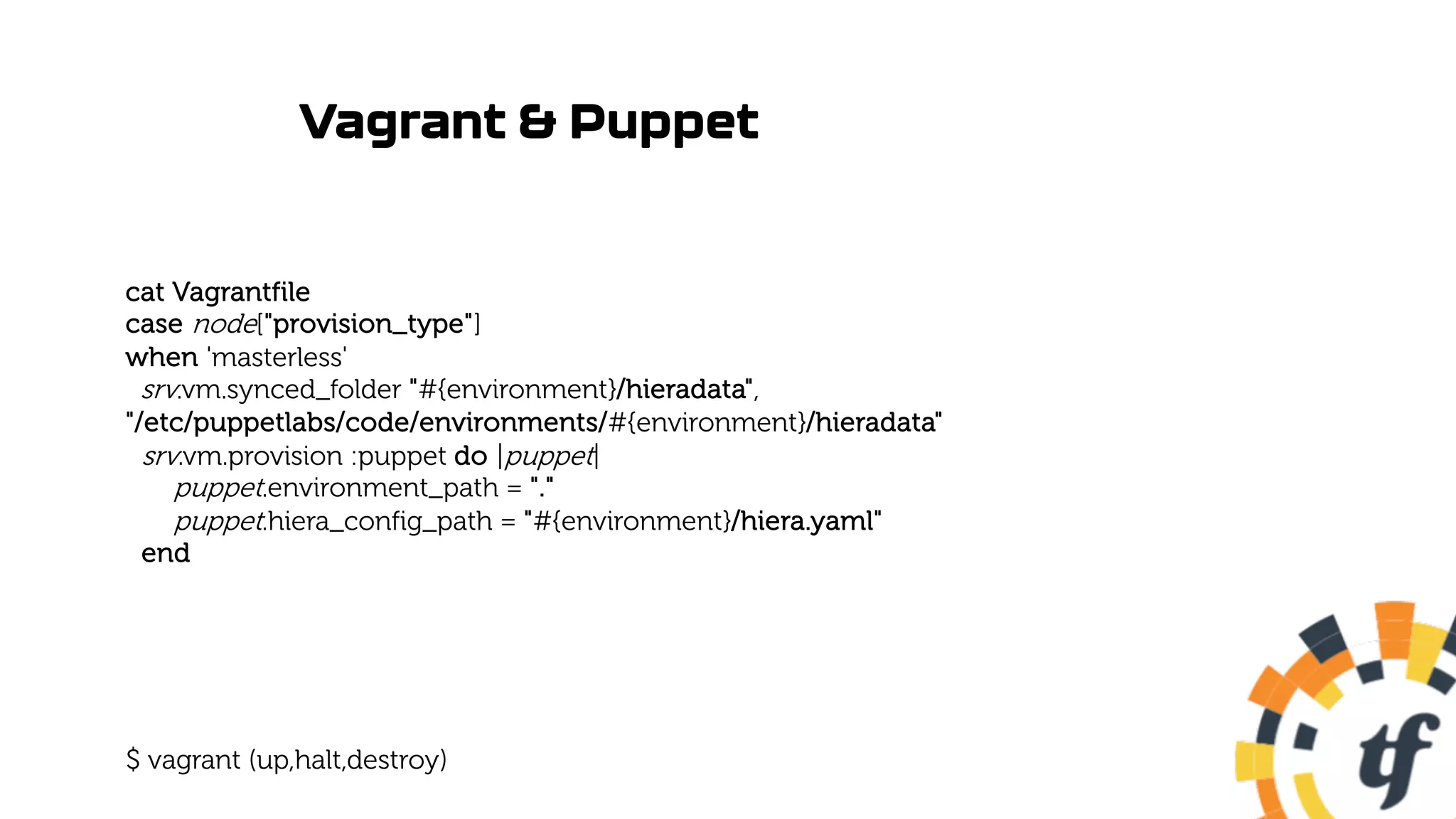 Vagrant & Puppet
cat Vagrantfile
case node["provision_type"]
when 'masterless'
srv.vm.synced_folder "#{environment}/hieradata",
"/etc/puppetlabs/code/environments/#{environment}/hieradata"
srv.vm.provision :puppet do |puppet|
puppet.environment_path = "."
puppet.hiera_config_path = "#{environment}/hiera.yaml"
end
$ vagrant (up,halt,destroy)
 