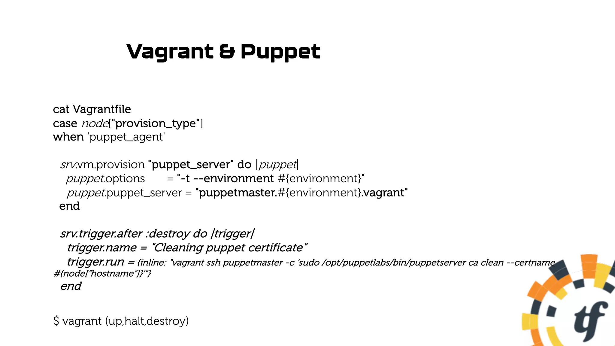Vagrant & Puppet
cat Vagrantfile
case node["provision_type"]
when 'puppet_agent'
srv.vm.provision "puppet_server" do |puppet|
puppet.options = "-t --environment #{environment}"
puppet.puppet_server = "puppetmaster.#{environment}.vagrant"
end
srv.trigger.after :destroy do |trigger|
trigger.name = "Cleaning puppet certificate"
trigger.run = {inline: "vagrant ssh puppetmaster -c 'sudo /opt/puppetlabs/bin/puppetserver ca clean --certname
#{node["hostname"]}'"}
end
$ vagrant (up,halt,destroy)
 