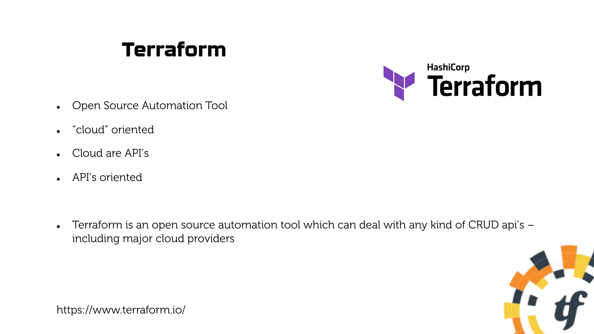 Terraform
l Open Source Automation Tool
l “cloud” oriented
l Cloud are API’s
l API’s oriented
l Terraform is an open source automation tool which can deal with any kind of CRUD api’s –
including major cloud providers
https://www.terraform.io/
 