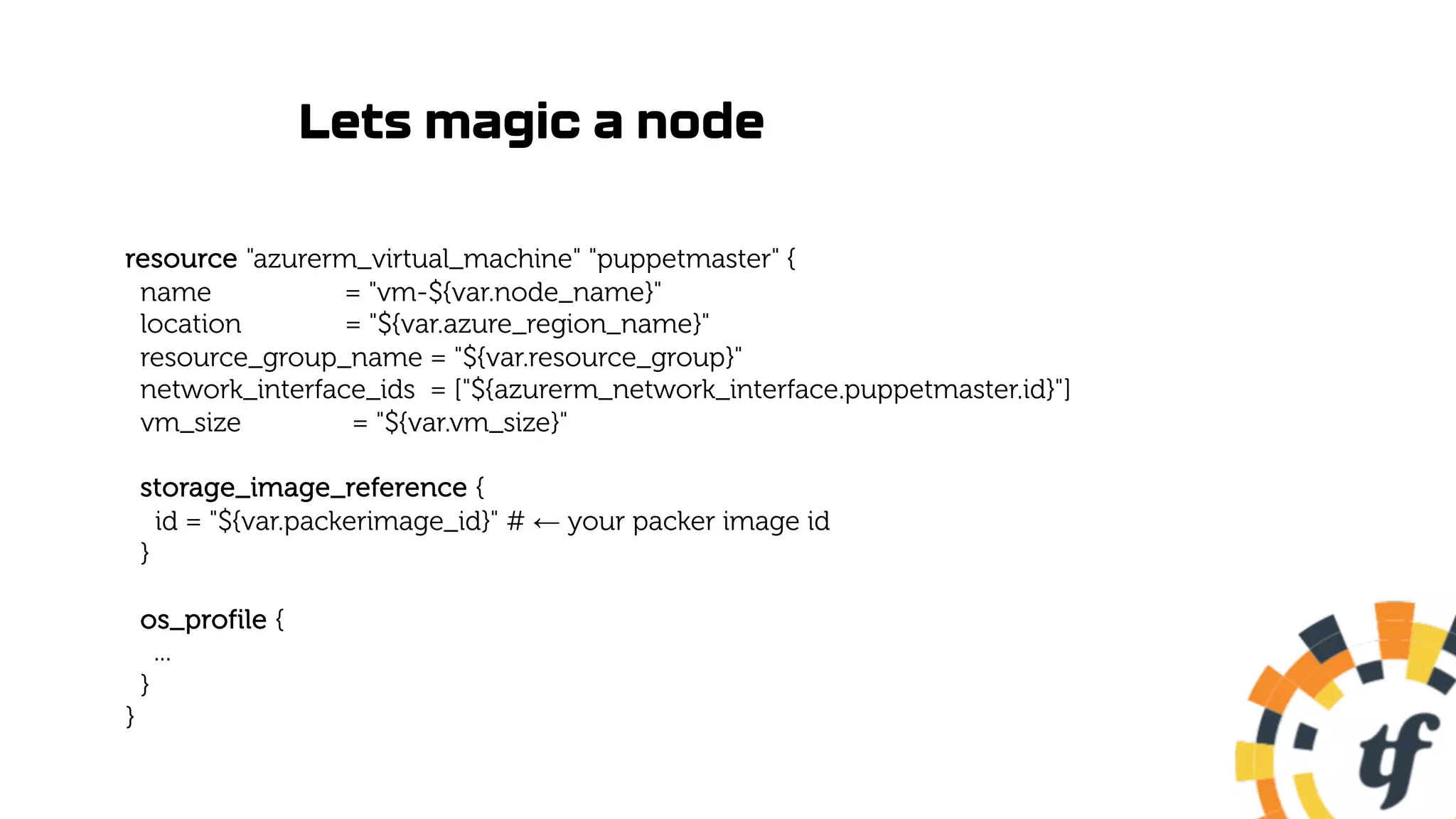 Lets magic a node
resource "azurerm_virtual_machine" "puppetmaster" {
name = "vm-${var.node_name}"
location = "${var.azure_region_name}"
resource_group_name = "${var.resource_group}"
network_interface_ids = ["${azurerm_network_interface.puppetmaster.id}"]
vm_size = "${var.vm_size}"
storage_image_reference {
id = "${var.packerimage_id}" # ← your packer image id
}
os_profile {
...
}
}
 