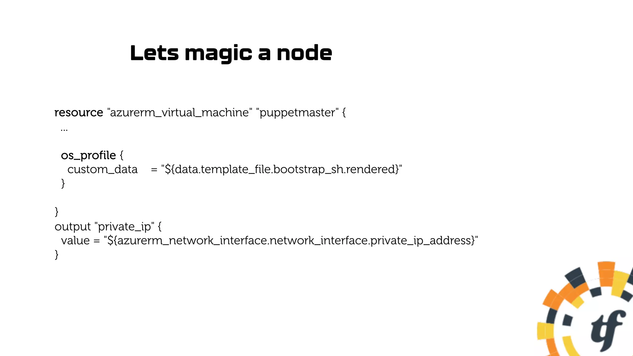 Lets magic a node
resource "azurerm_virtual_machine" "puppetmaster" {
...
os_profile {
custom_data = "${data.template_file.bootstrap_sh.rendered}"
}
}
output "private_ip" {
value = "${azurerm_network_interface.network_interface.private_ip_address}"
}
 