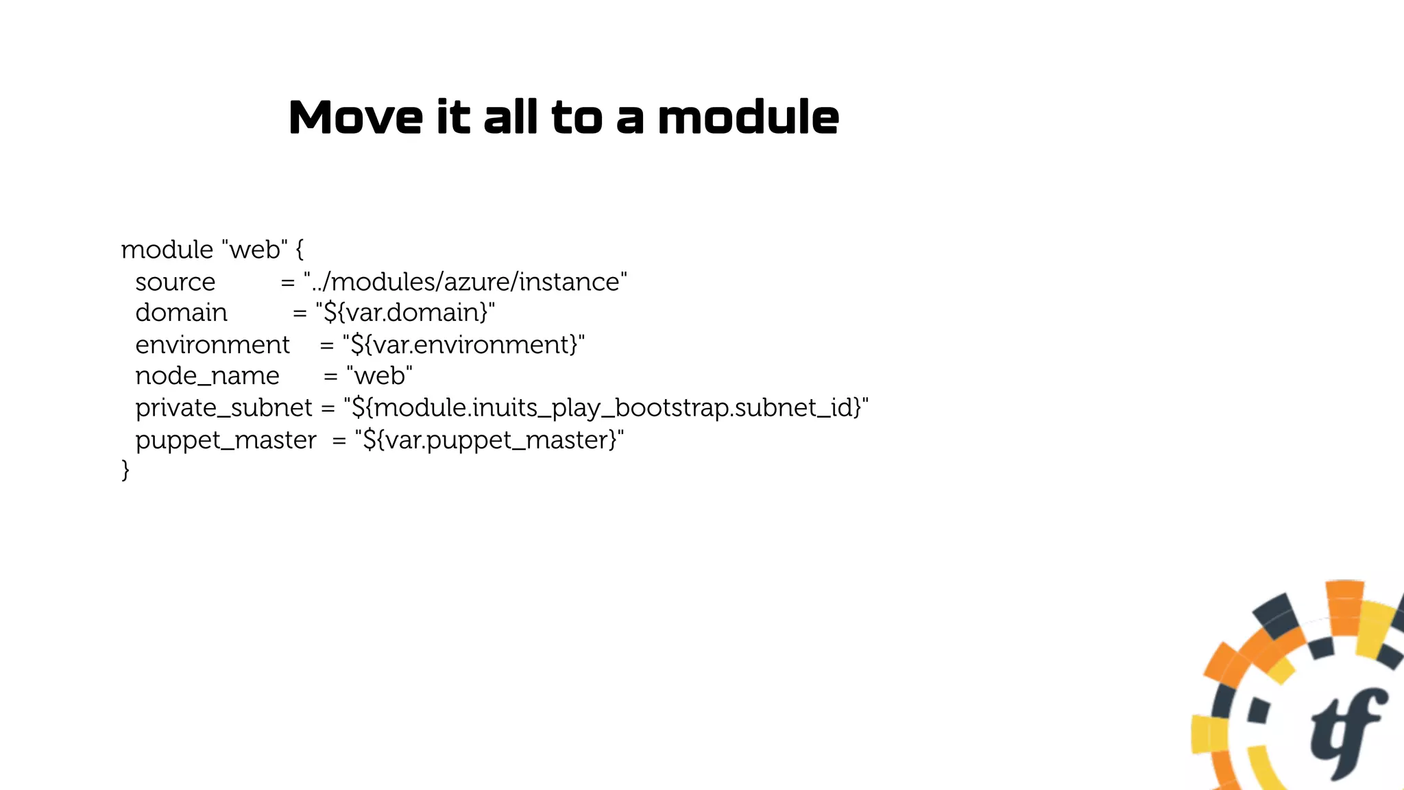 Move it all to a module
module "web" {
source = "../modules/azure/instance"
domain = "${var.domain}"
environment = "${var.environment}"
node_name = "web"
private_subnet = "${module.inuits_play_bootstrap.subnet_id}"
puppet_master = "${var.puppet_master}"
}
 