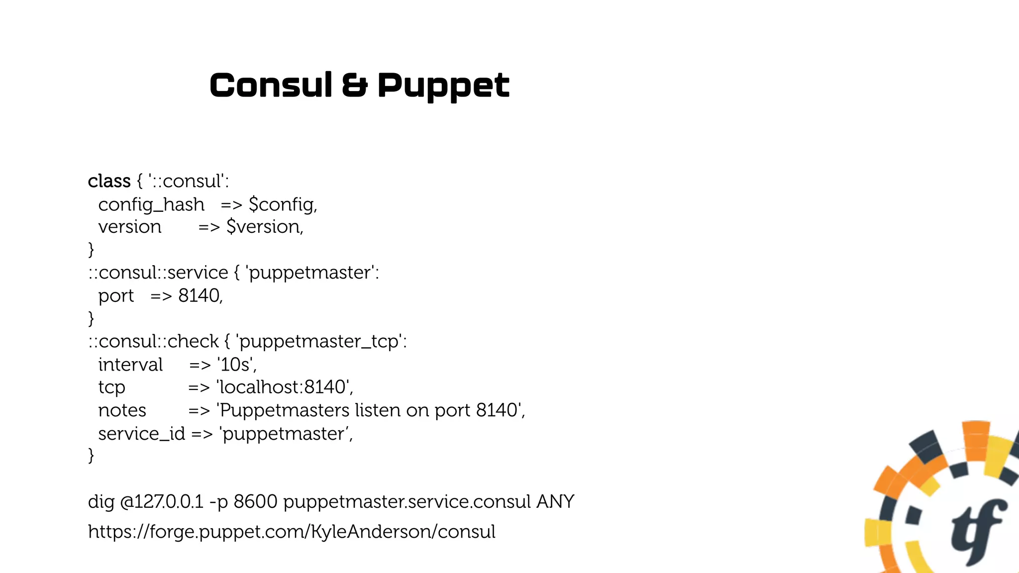 Consul & Puppet
class { '::consul':
config_hash => $config,
version => $version,
}
::consul::service { 'puppetmaster':
port => 8140,
}
::consul::check { 'puppetmaster_tcp':
interval => '10s',
tcp => 'localhost:8140',
notes => 'Puppetmasters listen on port 8140',
service_id => 'puppetmaster’,
}
dig @127.0.0.1 -p 8600 puppetmaster.service.consul ANY
https://forge.puppet.com/KyleAnderson/consul
 