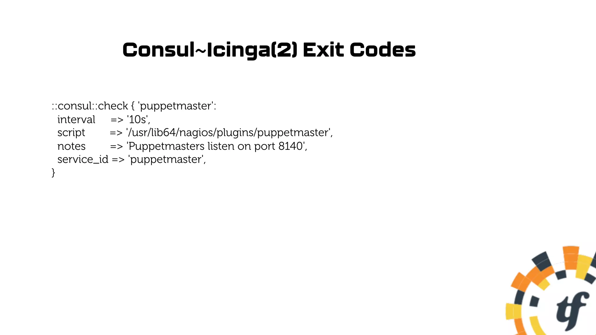 Consul~Icinga(2) Exit Codes
::consul::check { 'puppetmaster':
interval => '10s',
script => '/usr/lib64/nagios/plugins/puppetmaster',
notes => 'Puppetmasters listen on port 8140',
service_id => 'puppetmaster',
}
 