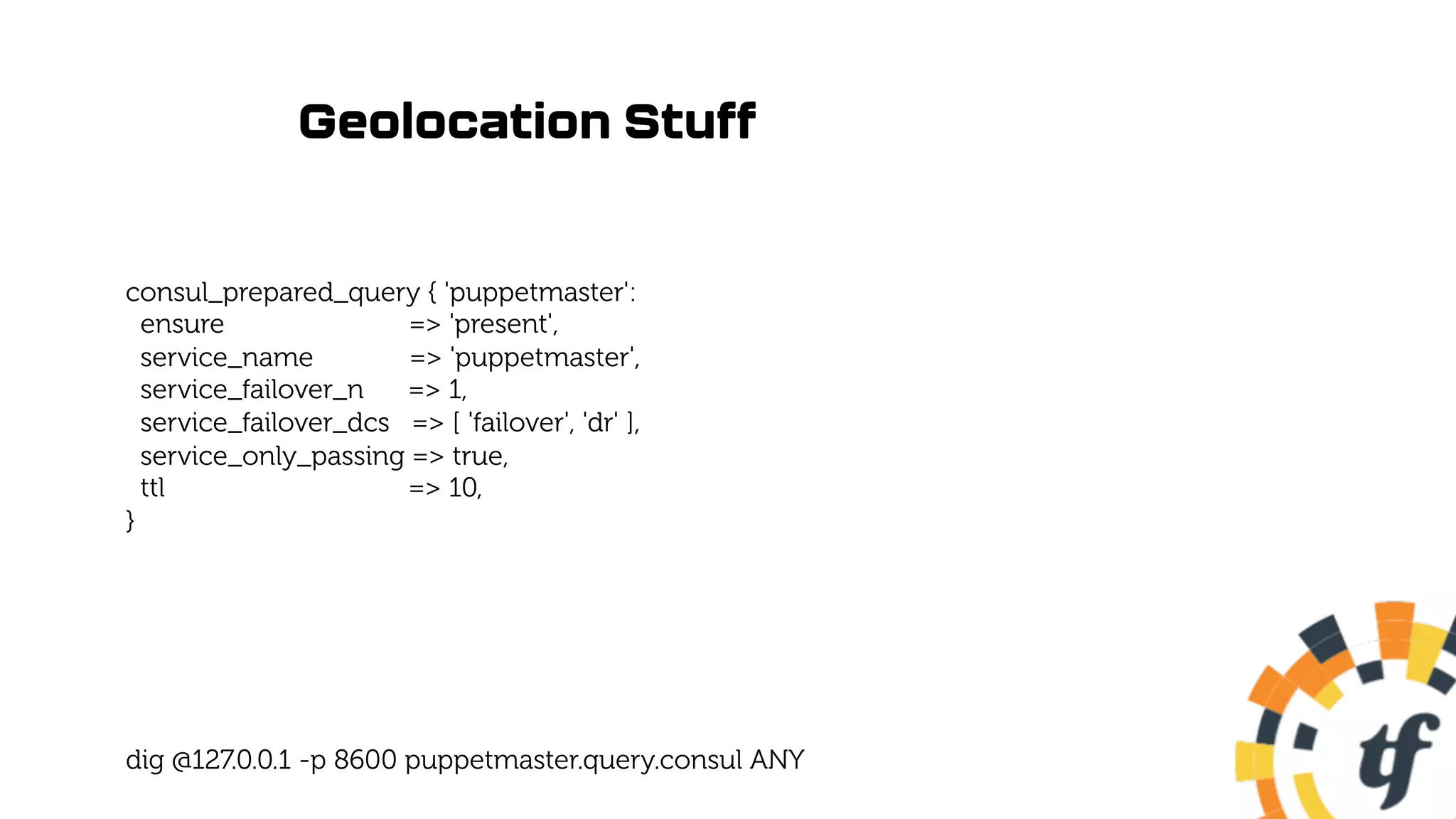 Geolocation Stuff
consul_prepared_query { 'puppetmaster':
ensure => 'present',
service_name => 'puppetmaster',
service_failover_n => 1,
service_failover_dcs => [ 'failover', 'dr' ],
service_only_passing => true,
ttl => 10,
}
dig @127.0.0.1 -p 8600 puppetmaster.query.consul ANY
 