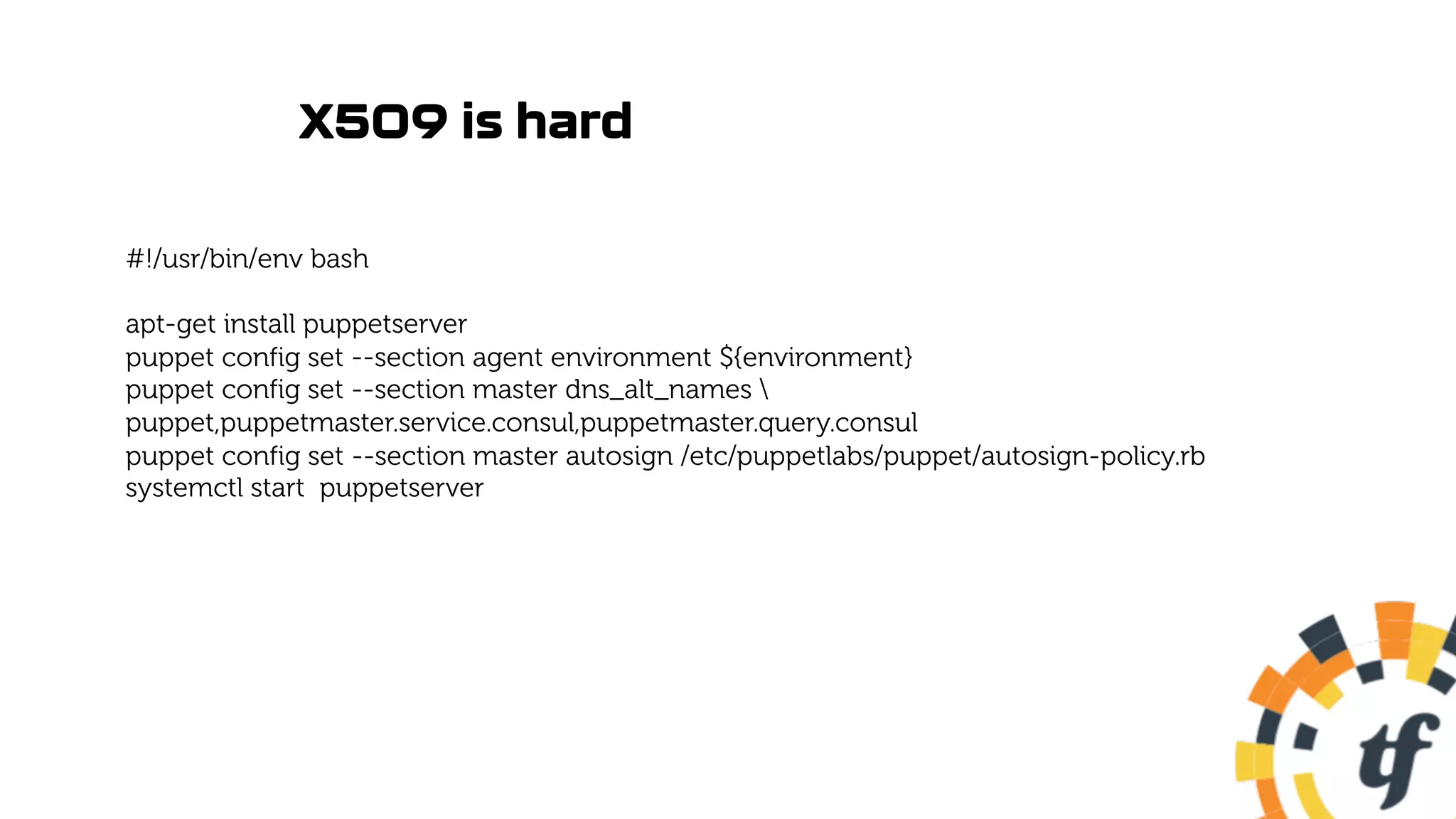 X509 is hard
#!/usr/bin/env bash
apt-get install puppetserver
puppet config set --section agent environment ${environment}
puppet config set --section master dns_alt_names 
puppet,puppetmaster.service.consul,puppetmaster.query.consul
puppet config set --section master autosign /etc/puppetlabs/puppet/autosign-policy.rb
systemctl start puppetserver
 