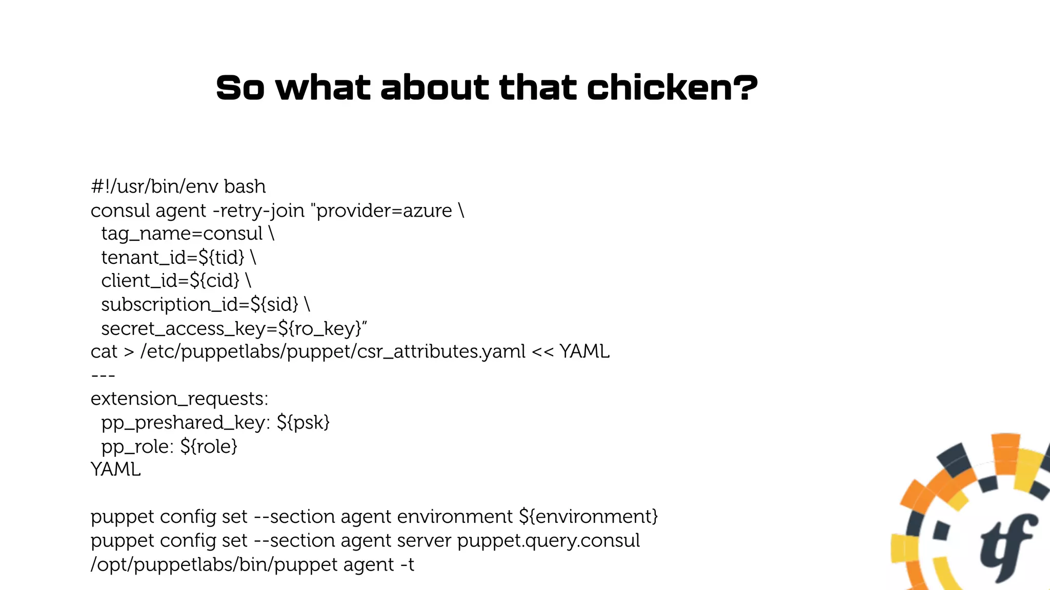 So what about that chicken?
#!/usr/bin/env bash
consul agent -retry-join "provider=azure 
tag_name=consul 
tenant_id=${tid} 
client_id=${cid} 
subscription_id=${sid} 
secret_access_key=${ro_key}”
cat > /etc/puppetlabs/puppet/csr_attributes.yaml << YAML
---
extension_requests:
pp_preshared_key: ${psk}
pp_role: ${role}
YAML
puppet config set --section agent environment ${environment}
puppet config set --section agent server puppet.query.consul
/opt/puppetlabs/bin/puppet agent -t
 