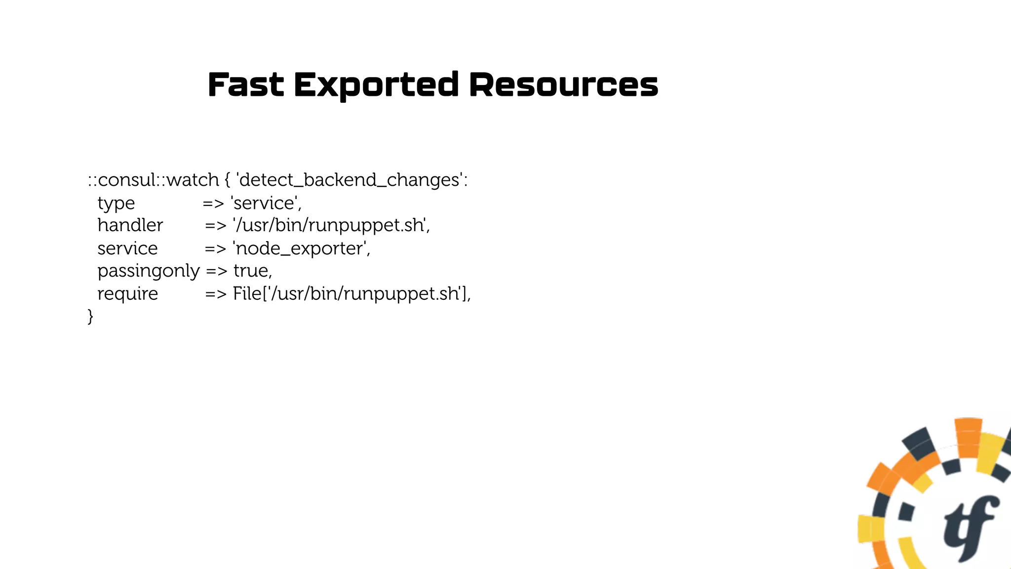 Fast Exported Resources
::consul::watch { 'detect_backend_changes':
type => 'service',
handler => '/usr/bin/runpuppet.sh',
service => 'node_exporter',
passingonly => true,
require => File['/usr/bin/runpuppet.sh'],
}
 