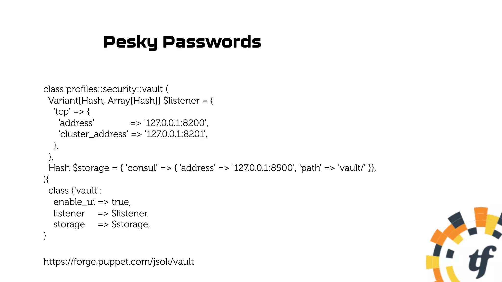 Pesky Passwords
class profiles::security::vault (
Variant[Hash, Array[Hash]] $listener = {
'tcp' => {
'address' => '127.0.0.1:8200',
'cluster_address' => '127.0.0.1:8201',
},
},
Hash $storage = { 'consul' => { 'address' => '127.0.0.1:8500', 'path' => 'vault/' }},
){
class {'vault':
enable_ui => true,
listener => $listener,
storage => $storage,
}
https://forge.puppet.com/jsok/vault
 